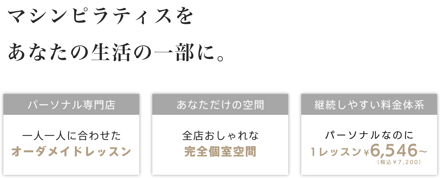 マシンピラティスをあなたの生活の一部に - 「パーソナル専門店 - 一人ひとりに合わせたオーダーメイドレッスン」「あなただけの空間 - 全店おしゃれな完全個室空間」「継続しやすい料金体系 - パーソナルなのに1レッスン ¥7,200～（税込み）」