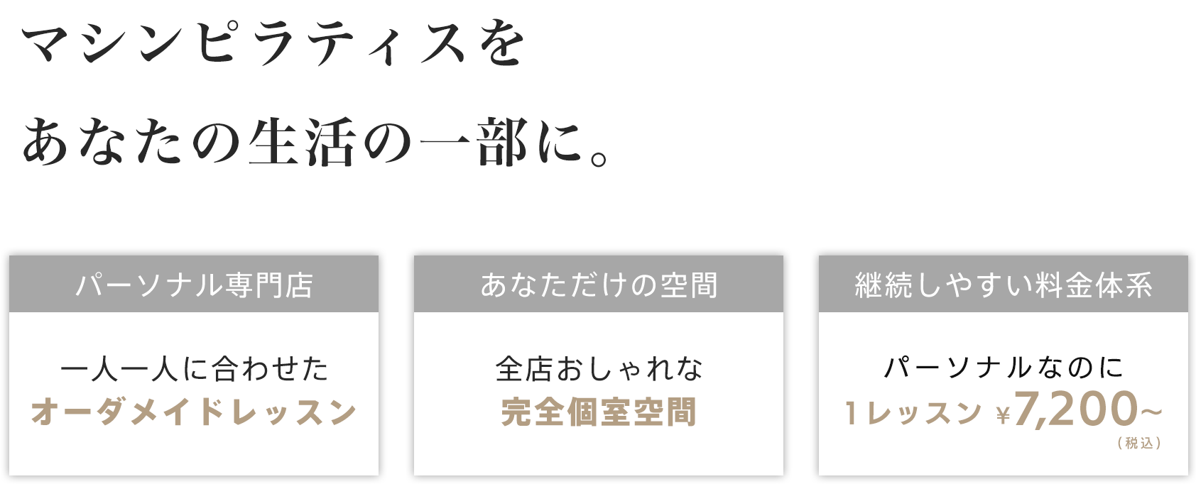 マシンピラティスをあなたの生活の一部に - 「パーソナル専門店 - 一人ひとりに合わせたオーダーメイドレッスン」「あなただけの空間 - 全店おしゃれな完全個室空間」「継続しやすい料金体系 - パーソナルなのに1レッスン ¥7,200～（税込み）」